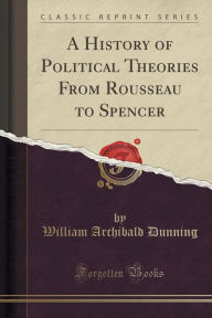 A History of Political Theories From Rousseau to Spencer (Classic Reprint) - William Archibald Dunning