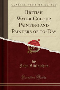 British Water-Colour Painting and Painters of to-Day (Classic Reprint) - John Littlejohns