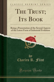 The Trust; Its Book: Being a Presentation of the Several Aspects of the Latest Form of Industrial Evolution (Classic Reprint) - Charles R. Flint