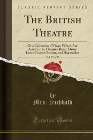 The British Theatre, Vol. 17 of 25: Or a Collection of Plays, Which Are Acted at the Theatres Royal, Drury Lane, Covent Garden, and Haymarket (Classic Reprint) - Mrs. Inchbald