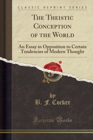 The Theistic Conception of the World: An Essay in Opposition to Certain Tendencies of Modern Thought (Classic Reprint) - B. F. Cocker