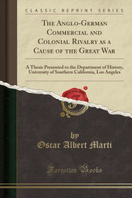 The Anglo-German Commercial and Colonial Rivalry as a Cause of the Great War: A Thesis Presented to the Department of History, University of Southern California, Los Angeles (Classic Reprint)