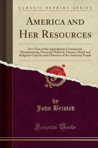 America and Her Resources: Or a View of the Agricultural, Commercial, Manufacturing, Financial, Political, Literary, Moral and Religious Capacity and Character of the American People (Classic Reprint) - John Bristed