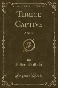 Thrice Captive: A Novel (Classic Reprint) - Arthur Griffiths
