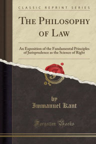 The Philosophy of Law: An Exposition of the Fundamental Principles of Jurisprudence as the Science of Right (Classic Reprint) - Immanuel Kant