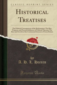 Historical Treatises: The Political Consequences of the Reformation; The Rise, Progress, and Practical Influence of Political Theories; The Rise and Growth of the Continental Interests of Great Britain (Classic Reprint) - A. H. L. Heeren