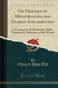 On Diseases of Menstruation and Ovarian Inflammation: In Connexion With Sterility, Pelvic Tumours,& Affections of the Womb (Classic Reprint) - Edward John Tilt