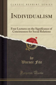 Individualism: Four Lectures on the Significance of Conciousness for Social Relations (Classic Reprint) - Warner Fite