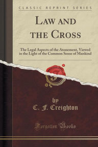 Law and the Cross: The Legal Aspects of the Atonement, Viewed in the Light of the Common Sense of Mankind (Classic Reprint) - C. F. Creighton