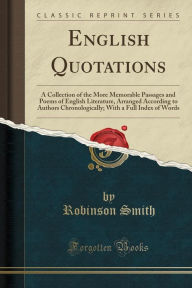 English Quotations: A Collection of the More Memorable Passages and Poems of English Literature, Arranged According to Authors Chronologically; With a Full Index of Words (Classic Reprint) - Robinson Smith