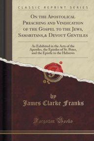 On the Apostolical Preaching and Vindication of the Gospel to the Jews, Samaritans,& Devout Gentiles: As Exhibited in the Acts of the Apostles, the Epistles of St. Peter, and the Epistle to the Hebrews (Classic Reprint)