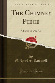 The Chimney Piece: A Farce, in One Act (Classic Reprint) - G. Herbert Rodwell
