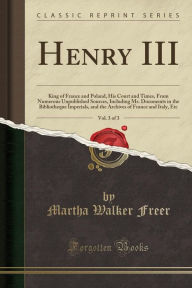 Henry III, Vol. 3 of 3: King of France and Poland, His Court and Times, From Numerous Unpublished Sources, Including Ms. Documents in the Bibliotheque Imperials, and the Archives of France and Italy, Etc (Classic Reprint) - Martha Walker Freer