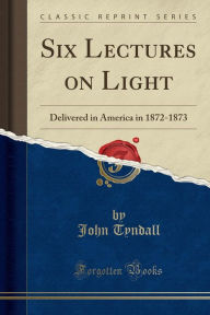 Six Lectures on Light: Delivered in America in 1872-1873 (Classic Reprint)