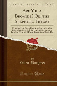 Are You a Bromide? Or, the Sulphitic Theory: Expounded and Exemplified According to the Most Recent Researches Into the Psychology of Boredom, Including Many Well-Known Bromidioms Now in Use (Classic Reprint) - Gelett Burgess