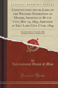 Constitution and by-Laws of the Western Federation of Miners, Adopted at Butte City, May 19, 1893, Amended at Salt Lake City, Utah, 1894: Amended at Denver, Colorado, 1895; Amended at Denver, Colorado, 1896 (Classic Reprint) -  International Union of Mine, Paperback