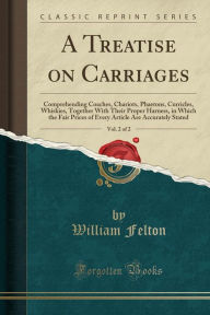 A Treatise on Carriages, Vol. 2 of 2: Comprehending Coaches, Chariots, Phaetons, Curricles, Whiskies, Together With Their Proper Harness, in Which the Fair Prices of Every Article Are Accurately Stated (Classic Reprint) -  William Felton, Paperback