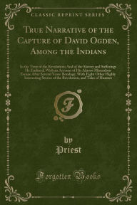 True Narrative of the Capture of David Ogden, Among the Indians: In the Time of the Revolution; And of the Slavery and Sufferings He Endured, With an Account of His Almost Miraculous Escape After Several Years' Bondage; With Eight Other Highly Interesting - Priest Priest