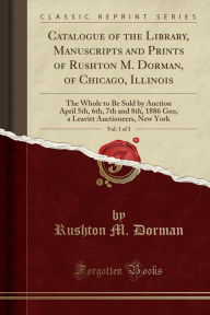 Catalogue of the Library, Manuscripts and Prints of Rushton M. Dorman, of Chicago, Illinois, Vol. 1 of 3: The Whole to Be Sold by Auction April 5th, 6th, 7th and 8th, 1886 Geo, a Leavitt Auctioneers, New York (Classic Reprint) -  Paperback