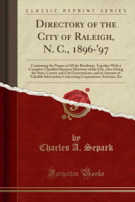 Directory of the City of Raleigh, N. C., 1896-'97: Containing the Names of All the Residents, Together With a Complete Classified Business Directory of the City, Also Giving the State, County and City Governments, and an Amount of Valuable Information Con -  Charles A. Separk, Paperback