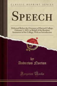 Speech: Delivered Before the Overseers of Harvard College, February 3, 1825, in Behalf of the Resident Instructers of the College, With an Introduction (Classic Reprint) - Andrews Norton
