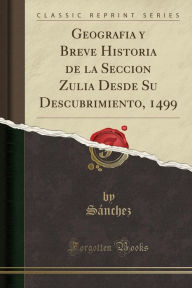 Geografia y Breve Historia de la Seccion Zulia Desde Su Descubrimiento, 1499 (Classic Reprint)