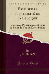 Essai sur la Neutralité de la Belgique: Consiérée Principalement Sous le Point de Vue du Droit Public (Classic Reprint) - M. Arendt