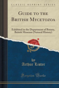 Guide to the British Mycetozoa: Exhibited in the Department of Botany, British Museum (Natural History) (Classic Reprint) - Arthur Lister