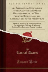 An Alphabetical Compendium of the Various Sects Which Have Appeared in the World From the Beginning of the Christian Era to the Present Day: With an Appendix, Containing a Brief Account of the Different Schemes of Religion Now Embraced Among Mankind -  Hannah Adams, Paperback