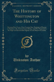 The History of Whittington and His Cat: Shewing How From a Poor Country Boy, Destitute of Parents or Relations, He Attained Great Riches, and Was Promoted to the High and Honourable Dignity of Lord Mayor of London (Classic Reprint) -  Paperback