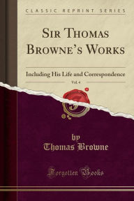 Sir Thomas Browne's Works, Vol. 4: Including His Life and Correspondence (Classic Reprint) - Thomas Browne