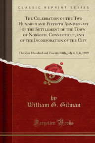 The Celebration of the Two Hundred and Fiftieth Anniversary of the Settlement of the Town of Norwich, Connecticut, and of the Incorporation of the City: The One Hundred and Twenty Fifth, July 4, 5, 6, 1909 (Classic Reprint) -  William G. Gilman, Paperback