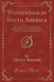 Wanderings in South America: The North-West of the United States, and the Antilles, in the Years 1812, 1816, 1820, and 1824; With Original Instructions for the Perfect Preservation of Birds, Etc; For Cabinets of Natural History (Classic Reprint) - Charles Waterton