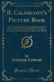 R. Caldecott's Picture Book: No; I Containing the Diverting History of John Gilpin; The House That Jack Built; An Elegy on the Death of a Mad Dog; The Babes in the Wood (Classic Reprint)