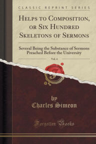 Helps to Composition, or Six Hundred Skeletons of Sermons, Vol. 4: Several Being the Substance of Sermons Preached Before the University (Classic Reprint) - Charles Simeon