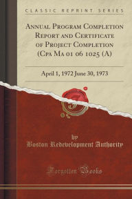 Annual Program Completion Report and Certificate of Project Completion (Cpa Ma 01 06 1025 (A): April 1, 1972 June 30, 1973 (Classic Reprint) -  Boston Redevelopment Authority, Paperback