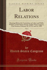 Labor Relations, Vol. 5: Hearings Before the Committee on Labor and Public Welfare, United States Senate, Eighty-First Congress, First Session; February 18, 19, 21, and 22, 1949 (Classic Reprint) -  United States Congress, Paperback