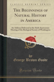 The Beginnings of Natural History in America: An Address Delivered at the Sixth Anniversary Meeting of the Biological Society of Washington (Classic Reprint) -  George Brown Goode, Paperback