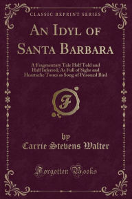 An Idyl of Santa Barbara: A Fragmentary Tale Half Told and Half Inferred; As Full of Sighs and Heartache Tones as Song of Prisoned Bird (Classic Reprint)