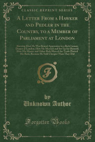 A Letter From a Hawker and Pedler in the Country, to a Member of Parliament at London: Shewing How He Was Bound Apprentice to a Rich Linnen Draper at London; How He Married and Set Up for Himself; How His Master and Other Rich Men of the Trade Plotted H - Unknown Author