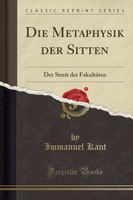 Die Metaphysik der Sitten: Der Streit der FakultÃ¤ten (Classic Reprint) Immanuel Kant Author