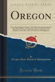 Oregon: Facts Regarding Its Climate, Soil, Mineral and Agricultural Resources, Means of Communication, Commerce and Industry, - Oregon State Board of Immigration