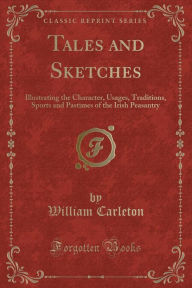 Tales and Sketches: Illustrating the Character, Usages, Traditions, Sports and Pastimes of the Irish Peasantry (Classic Reprint) - William Carleton