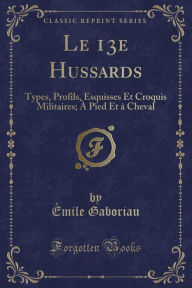 Le 13e Hussards: Types, Profils, Esquisses Et Croquis Militaires; À Pied Et à Cheval (Classic Reprint) - Emile Gaboriau