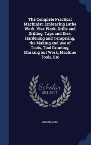 The Complete Practical Machinist; Embracing Lathe Work, Vise Work, Drills and Drilling, Taps and Dies, Hardening and Tempering, the Making and use of Tools, Tool Grinding, Marking out Work, Machine Tools, Etc -  Joshua Rose, Hardcover