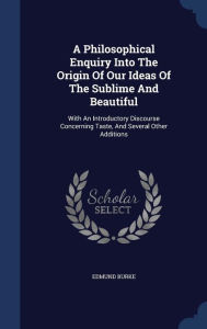 A Philosophical Enquiry Into The Origin Of Our Ideas Of The Sublime And Beautiful: With An Introductory Discourse Concerning Taste, And Several Other Additions