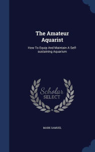 The Amateur Aquarist: How To Equip And Maintain A Self-sustaining Aquarium - Mark Samuel