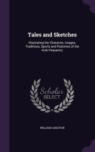 Tales and Sketches: Illustrating the Character, Usages, Traditions, Sports and Pastimes of the Irish Peasantry - William Carleton