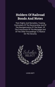 Holders Of Railroad Bonds And Notes: Their Rights And Remedies, Treating Particularly Of The Receivership And Of The Reorganization Of The Road , Of The Foreclosure Of The Mortgage And Of The Other Proceedings To Realize On The Security - Louis Heft