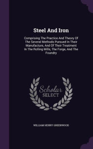 Steel And Iron: Comprising The Practice And Theory Of The Several Methods Pursued In Their Manufacture, And Of Their Treatment In The Rolling Mills, The Forge, And The Foundry - William Henry Greenwood